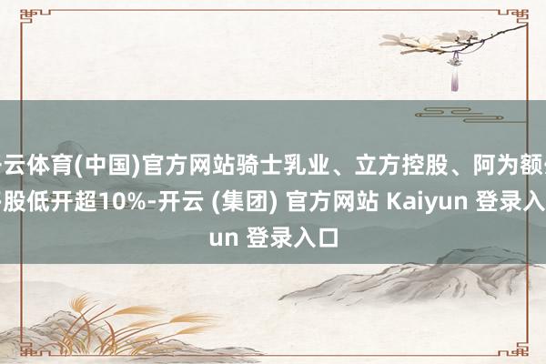 开云体育(中国)官方网站骑士乳业、立方控股、阿为额外多股低开超10%-开云 (集团) 官方网站 Kaiyun 登录入口
