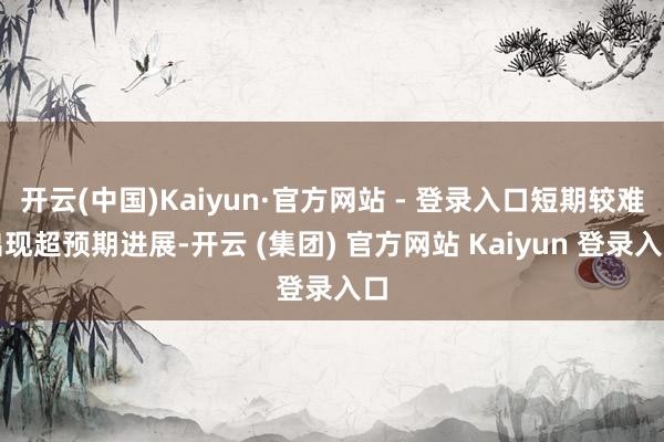 开云(中国)Kaiyun·官方网站 - 登录入口短期较难出现超预期进展-开云 (集团) 官方网站 Kaiyun 登录入口