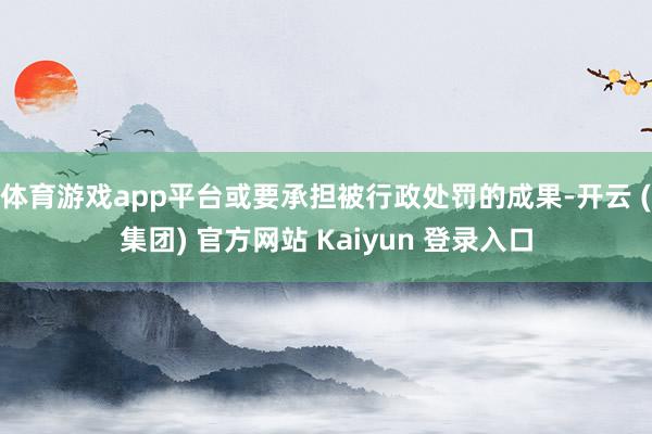 体育游戏app平台或要承担被行政处罚的成果-开云 (集团) 官方网站 Kaiyun 登录入口