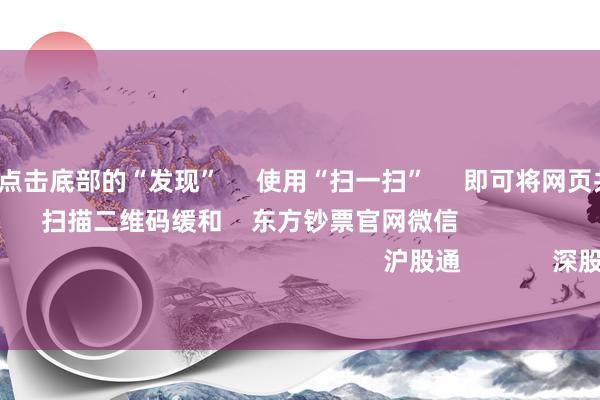 开云体育      点击底部的“发现”     使用“扫一扫”     即可将网页共享至一又友圈                            扫描二维码缓和    东方钞票官网微信                                                                        沪股通             深股通             港