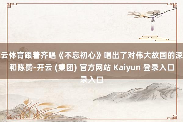 开云体育跟着齐唱《不忘初心》唱出了对伟大故国的深爱和陈赞-开云 (集团) 官方网站 Kaiyun 登录入口