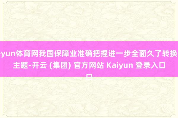 开yun体育网我国保障业准确把捏进一步全面久了转换的主题-开云 (集团) 官方网站 Kaiyun 登录入口