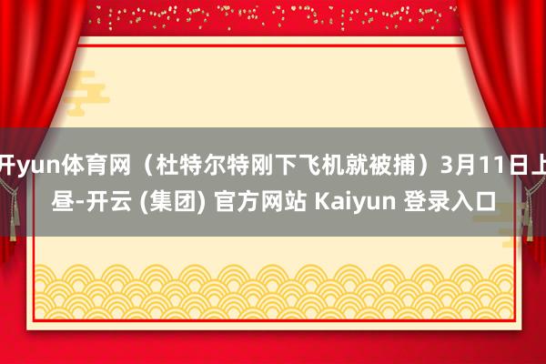 开yun体育网（杜特尔特刚下飞机就被捕）3月11日上昼-开云 (集团) 官方网站 Kaiyun 登录入口
