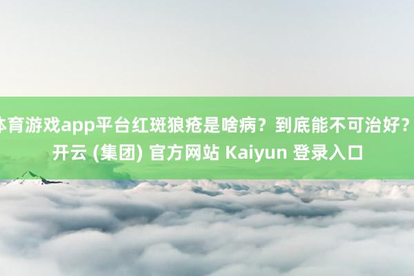 体育游戏app平台红斑狼疮是啥病？到底能不可治好？-开云 (集团) 官方网站 Kaiyun 登录入口