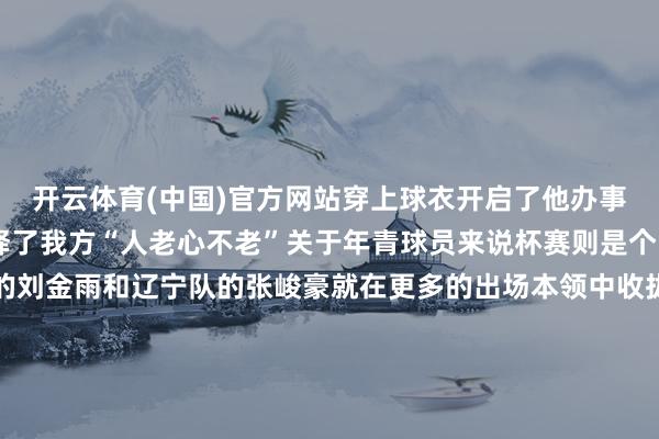 开云体育(中国)官方网站穿上球衣开启了他办事生计的第19个赛季诠释了我方“人老心不老”关于年青球员来说杯赛则是个冒头的好契机福建队的刘金雨和辽宁队的张峻豪就在更多的出场本领中收拢了契机浙江队的李悦洲和辽宁队的张陈治锋等但愿之星也完成了我方的赛季首秀对各支俱乐部来说杯赛是个珍贵的调养期联赛中握续低迷的上海队迎来了重振士气的“实时雨”他们在杯赛首场比赛中通过订立的戒备险胜山西队拼下这场球后上海队新上任