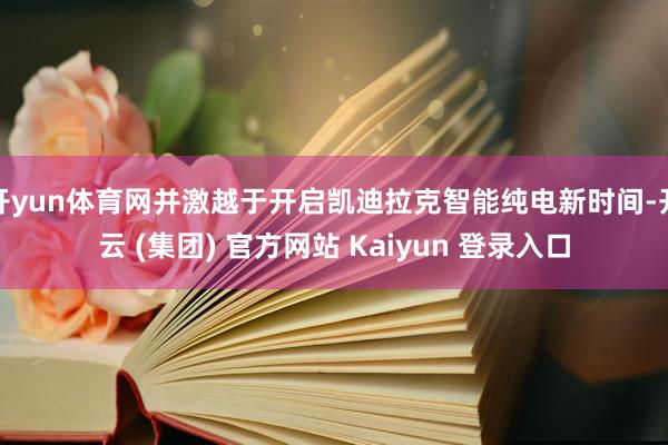 开yun体育网并激越于开启凯迪拉克智能纯电新时间-开云 (集团) 官方网站 Kaiyun 登录入口