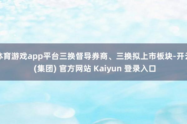 体育游戏app平台三换督导券商、三换拟上市板块-开云 (集团) 官方网站 Kaiyun 登录入口