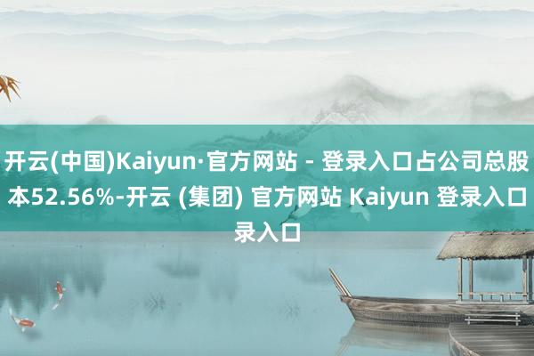 开云(中国)Kaiyun·官方网站 - 登录入口占公司总股本52.56%-开云 (集团) 官方网站 Kaiyun 登录入口