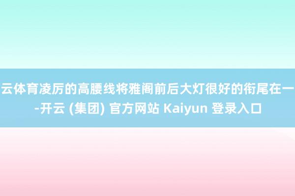 开云体育凌厉的高腰线将雅阁前后大灯很好的衔尾在一齐-开云 (集团) 官方网站 Kaiyun 登录入口