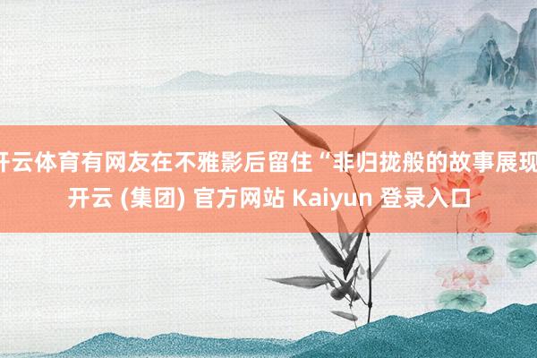 开云体育有网友在不雅影后留住“非归拢般的故事展现-开云 (集团) 官方网站 Kaiyun 登录入口