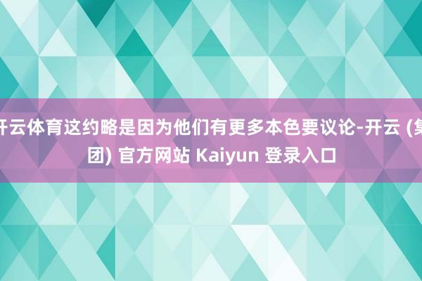 开云体育这约略是因为他们有更多本色要议论-开云 (集团) 官方网站 Kaiyun 登录入口