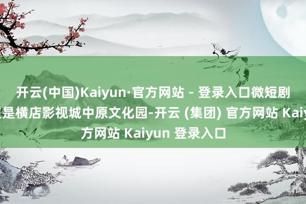 开云(中国)Kaiyun·官方网站 - 登录入口微短剧创作火热这里是横店影视城中原文化园-开云 (集团) 官方网站 Kaiyun 登录入口