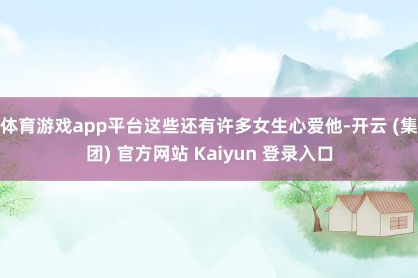 体育游戏app平台这些还有许多女生心爱他-开云 (集团) 官方网站 Kaiyun 登录入口