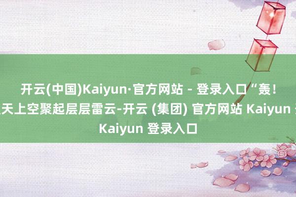 开云(中国)Kaiyun·官方网站 - 登录入口“轰！！！”通天上空聚起层层雷云-开云 (集团) 官方网站 Kaiyun 登录入口