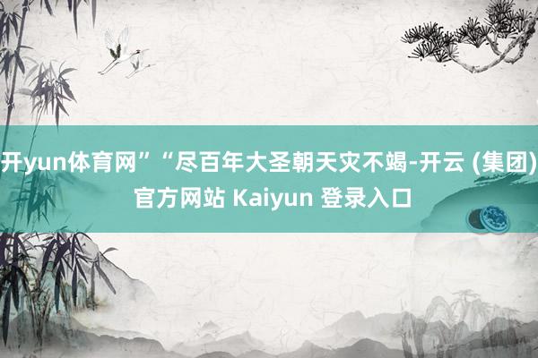 开yun体育网”“尽百年大圣朝天灾不竭-开云 (集团) 官方网站 Kaiyun 登录入口