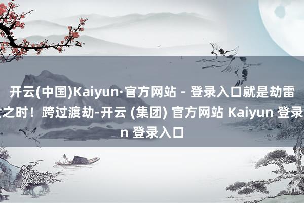 开云(中国)Kaiyun·官方网站 - 登录入口就是劫雷现世之时！跨过渡劫-开云 (集团) 官方网站 Kaiyun 登录入口