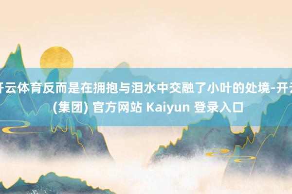 开云体育反而是在拥抱与泪水中交融了小叶的处境-开云 (集团) 官方网站 Kaiyun 登录入口