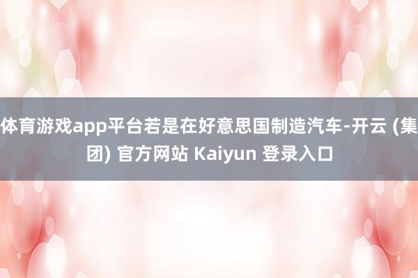 体育游戏app平台若是在好意思国制造汽车-开云 (集团) 官方网站 Kaiyun 登录入口