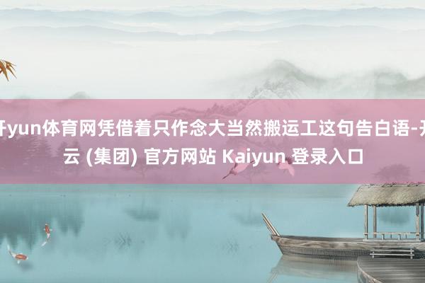 开yun体育网凭借着只作念大当然搬运工这句告白语-开云 (集团) 官方网站 Kaiyun 登录入口