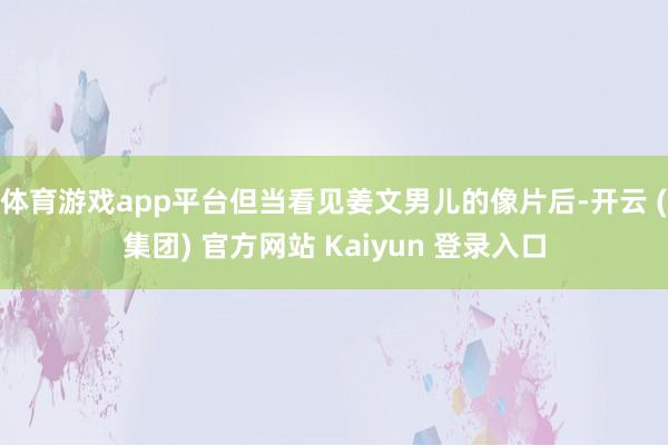 体育游戏app平台但当看见姜文男儿的像片后-开云 (集团) 官方网站 Kaiyun 登录入口