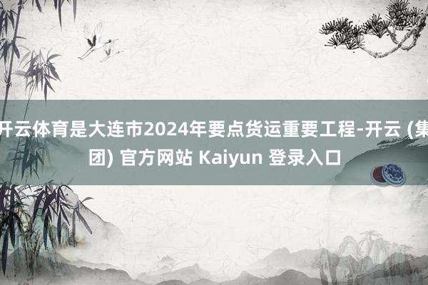 开云体育是大连市2024年要点货运重要工程-开云 (集团) 官方网站 Kaiyun 登录入口