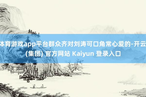 体育游戏app平台群众齐对刘涛可口角常心爱的-开云 (集团) 官方网站 Kaiyun 登录入口