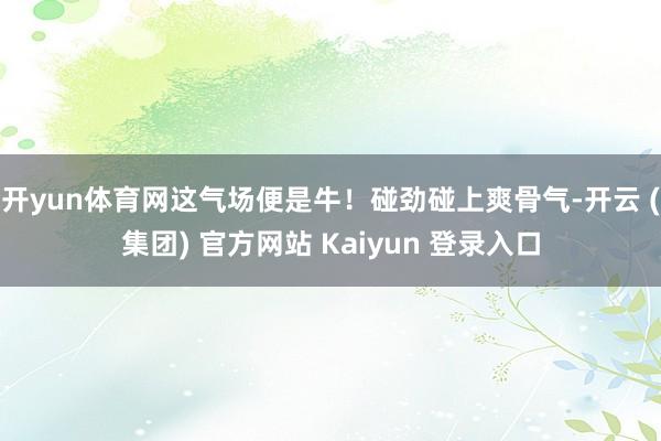 开yun体育网这气场便是牛！碰劲碰上爽骨气-开云 (集团) 官方网站 Kaiyun 登录入口