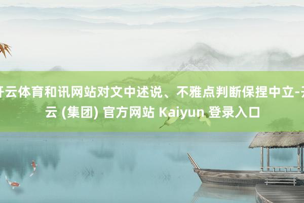 开云体育和讯网站对文中述说、不雅点判断保捏中立-开云 (集团) 官方网站 Kaiyun 登录入口