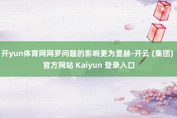 开yun体育网网罗问题的影响更为显赫-开云 (集团) 官方网站 Kaiyun 登录入口
