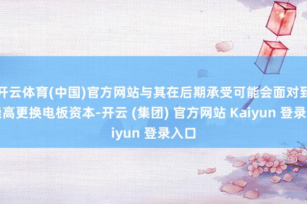开云体育(中国)官方网站与其在后期承受可能会面对到的崇高更换电板资本-开云 (集团) 官方网站 Kaiyun 登录入口