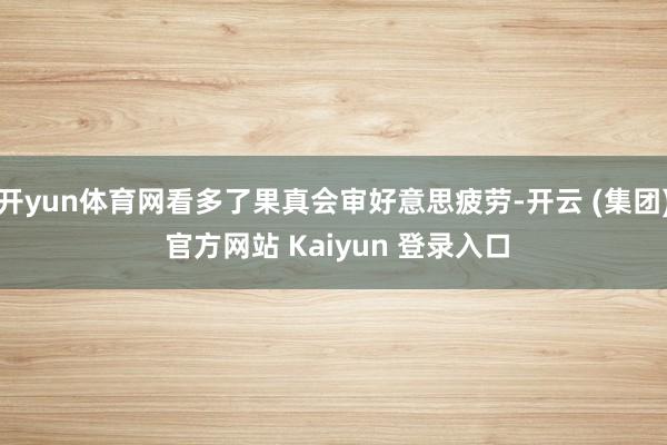 开yun体育网看多了果真会审好意思疲劳-开云 (集团) 官方网站 Kaiyun 登录入口