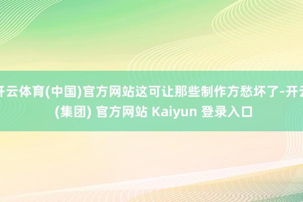 开云体育(中国)官方网站这可让那些制作方愁坏了-开云 (集团) 官方网站 Kaiyun 登录入口