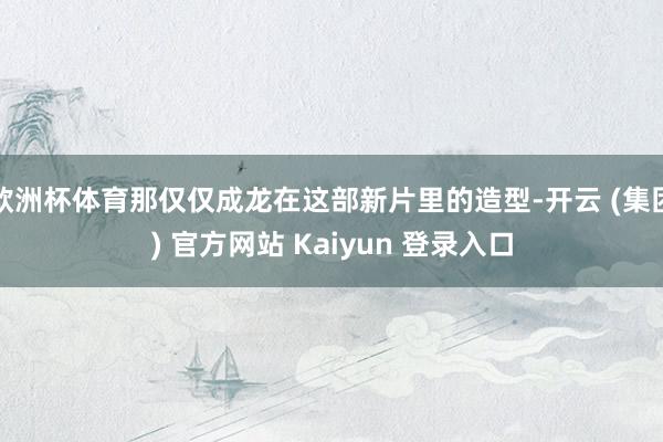 欧洲杯体育那仅仅成龙在这部新片里的造型-开云 (集团) 官方网站 Kaiyun 登录入口