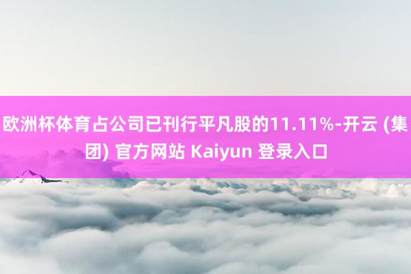 欧洲杯体育占公司已刊行平凡股的11.11%-开云 (集团) 官方网站 Kaiyun 登录入口