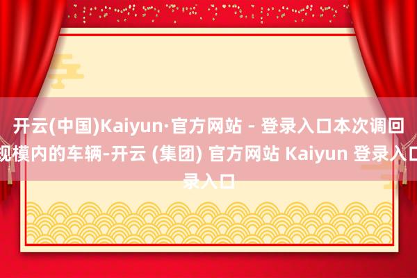开云(中国)Kaiyun·官方网站 - 登录入口本次调回规模内的车辆-开云 (集团) 官方网站 Kaiyun 登录入口