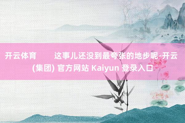 开云体育        这事儿还没到最夸张的地步呢-开云 (集团) 官方网站 Kaiyun 登录入口