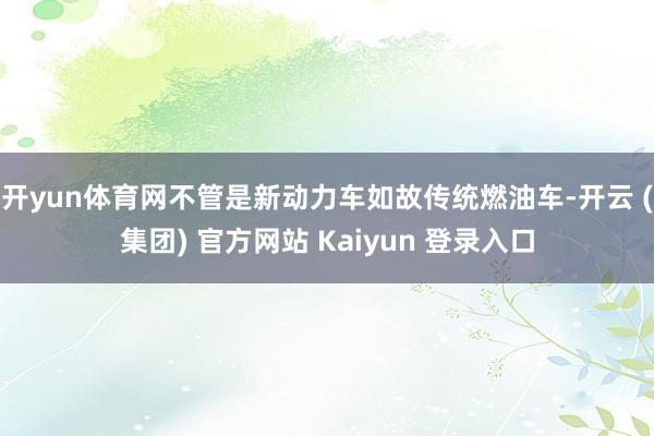 开yun体育网不管是新动力车如故传统燃油车-开云 (集团) 官方网站 Kaiyun 登录入口