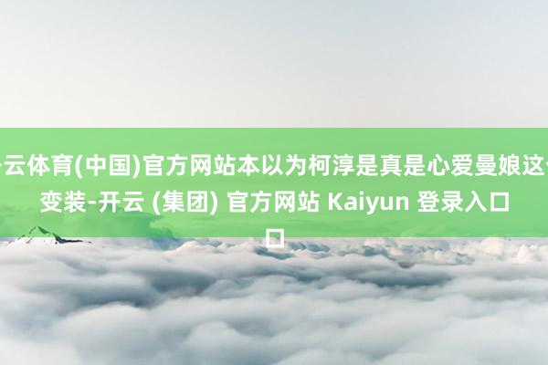开云体育(中国)官方网站本以为柯淳是真是心爱曼娘这个变装-开云 (集团) 官方网站 Kaiyun 登录入口