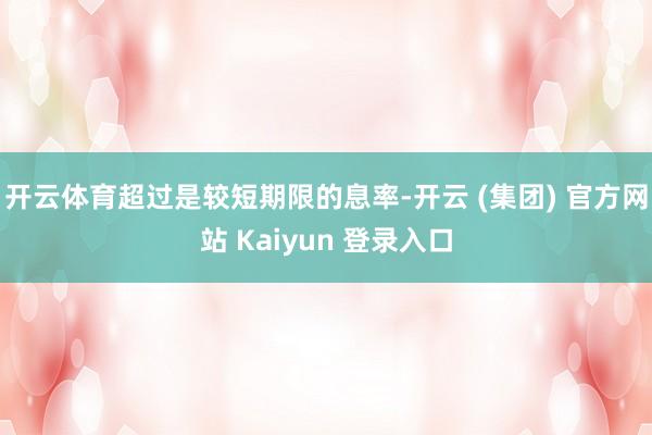 开云体育超过是较短期限的息率-开云 (集团) 官方网站 Kaiyun 登录入口
