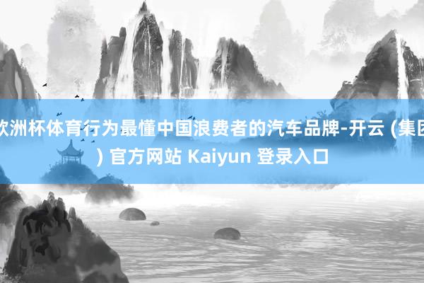 欧洲杯体育行为最懂中国浪费者的汽车品牌-开云 (集团) 官方网站 Kaiyun 登录入口