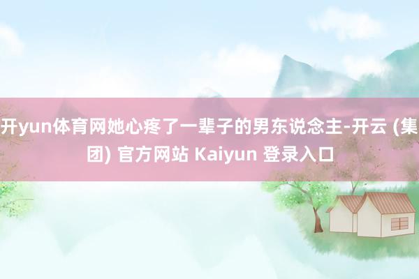 开yun体育网她心疼了一辈子的男东说念主-开云 (集团) 官方网站 Kaiyun 登录入口
