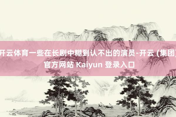 开云体育一些在长剧中糊到认不出的演员-开云 (集团) 官方网站 Kaiyun 登录入口