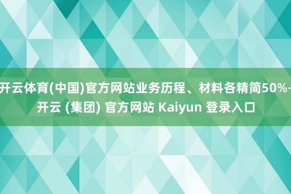 开云体育(中国)官方网站业务历程、材料各精简50%-开云 (集团) 官方网站 Kaiyun 登录入口