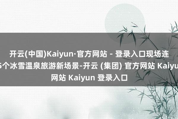 开云(中国)Kaiyun·官方网站 - 登录入口现场连结推出了15个冰雪温泉旅游新场景-开云 (集团) 官方网站 Kaiyun 登录入口