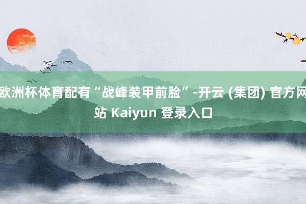 欧洲杯体育配有“战峰装甲前脸”-开云 (集团) 官方网站 Kaiyun 登录入口