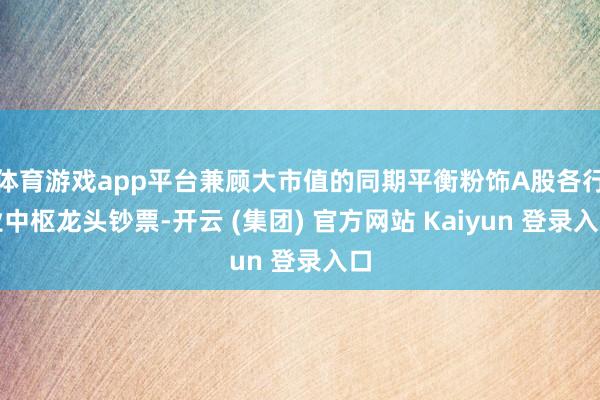 体育游戏app平台兼顾大市值的同期平衡粉饰A股各行业中枢龙头钞票-开云 (集团) 官方网站 Kaiyun 登录入口