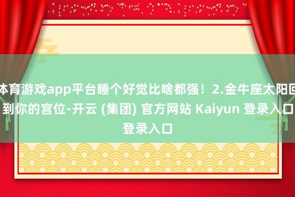 体育游戏app平台睡个好觉比啥都强!2.金牛座太阳回到你的宫位-开云 (集团) 官方网站 Kaiyun 登录入口