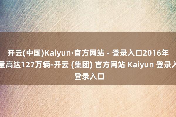 开云(中国)Kaiyun·官方网站 - 登录入口2016年销量高达127万辆-开云 (集团) 官方网站 Kaiyun 登录入口