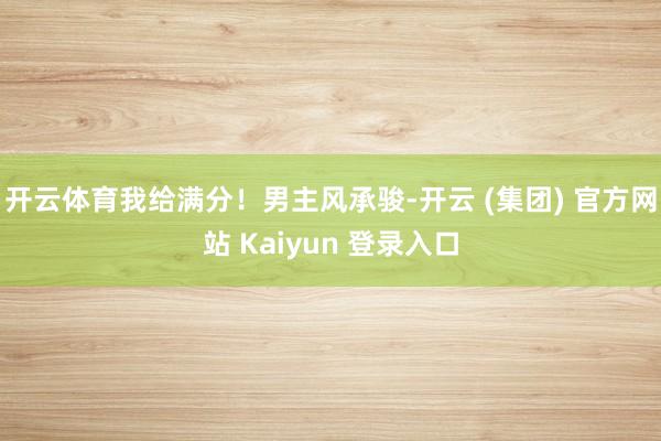 开云体育我给满分！男主风承骏-开云 (集团) 官方网站 Kaiyun 登录入口