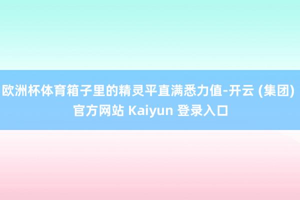 欧洲杯体育箱子里的精灵平直满悉力值-开云 (集团) 官方网站 Kaiyun 登录入口
